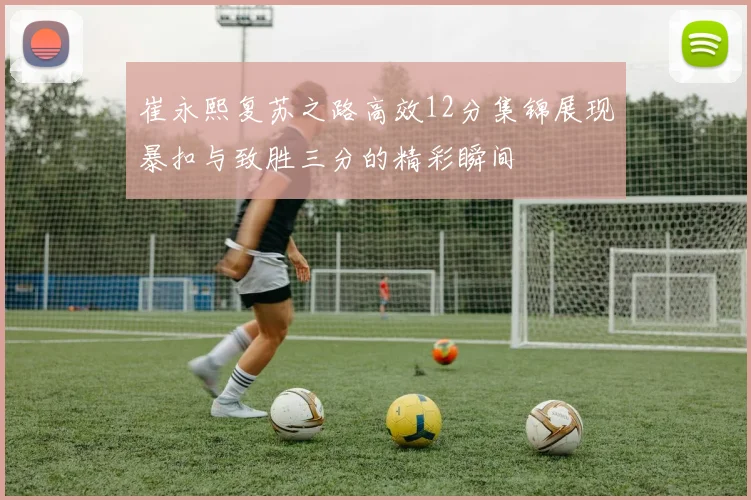 崔永熙复苏之路高效12分集锦展现暴扣与致胜三分的精彩瞬间